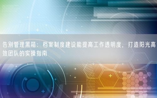 告别管理黑箱：档案制度建设能提高工作透明度，打造阳光高效团队的实操指南