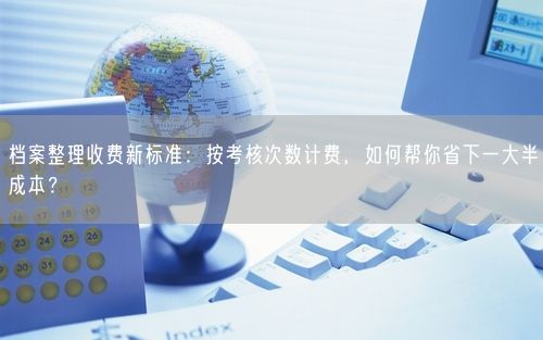 档案整理收费新标准：按考核次数计费，如何帮你省下一大半成本？