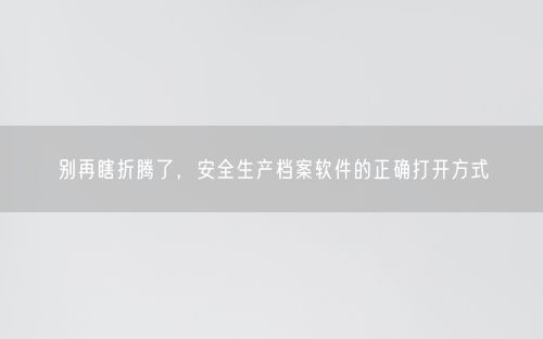 别再瞎折腾了，安全生产档案软件的正确打开方式
