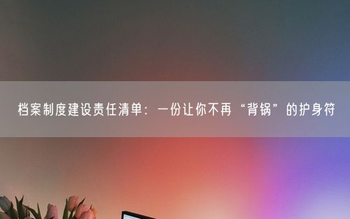 档案制度建设责任清单：一份让你不再“背锅”的护身符