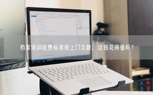 档案培训收费标准按上门次数，这钱花得值吗？