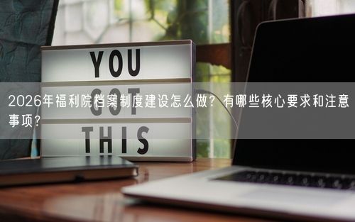 2026年福利院档案制度建设怎么做？有哪些核心要求和注意事项？