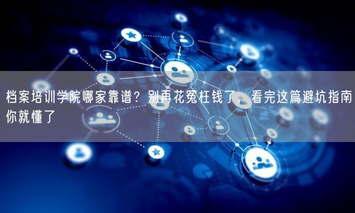 档案培训学院哪家靠谱？别再花冤枉钱了，看完这篇避坑指南你就懂了