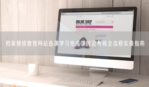 档案继续教育网站选课学习完成课时及考核全流程实操指南