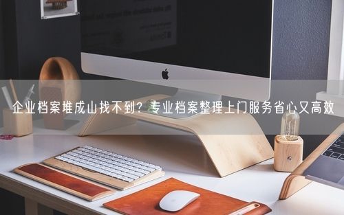 企业档案堆成山找不到？专业档案整理上门服务省心又高效