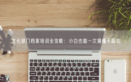 文化部门档案培训全攻略：小白也能一次搞懂不踩坑