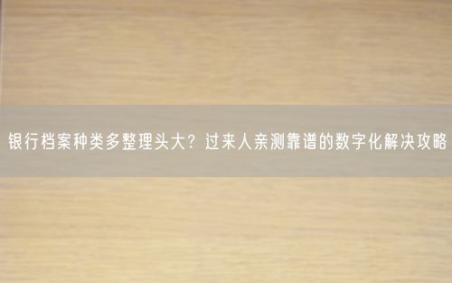 银行档案种类多整理头大?过来人亲测靠谱的数字化解决攻略