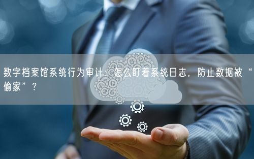 数字档案馆系统行为审计：怎么盯着系统日志，防止数据被“偷家”？