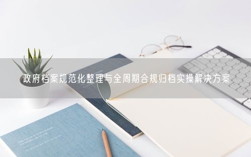 政府档案规范化整理与全周期合规归档实操解决方案