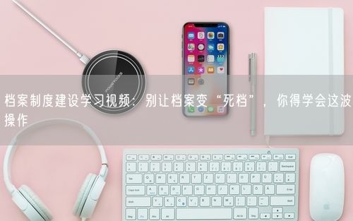 档案制度建设学习视频：别让档案变“死档”，你得学会这波操作