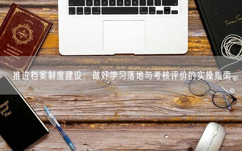 推进档案制度建设：做好学习落地与考核评价的实操指南