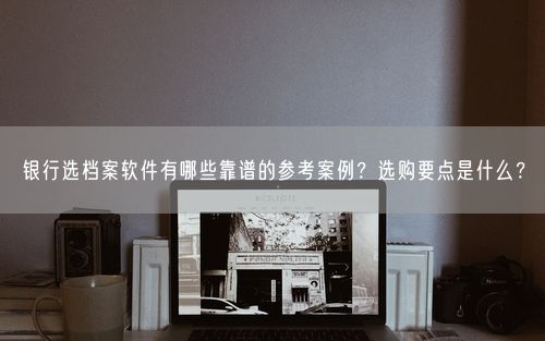银行选档案软件有哪些靠谱的参考案例？选购要点是什么？