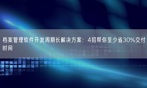 档案管理软件开发周期长解决方案：4招帮你至少省30%交付时间
