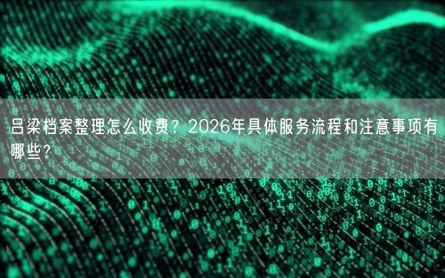 吕梁档案整理怎么收费？2026年具体服务流程和注意事项有哪些？
