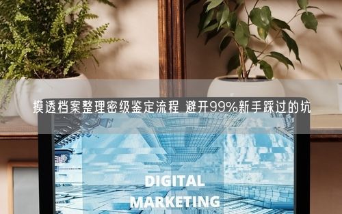 摸透档案整理密级鉴定流程 避开99%新手踩过的坑