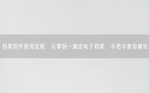 档案软件使用流程：从零到一搞定电子档案，手把手教你避坑