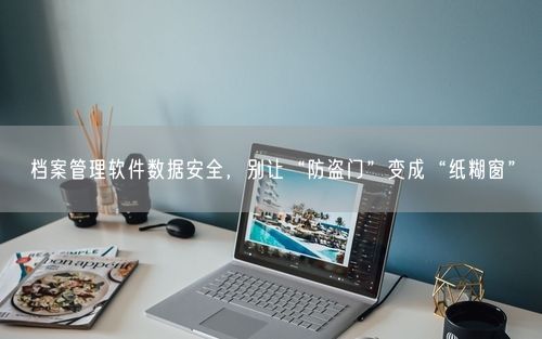 档案管理软件数据安全，别让“防盗门”变成“纸糊窗”