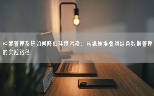 档案管理系统如何降低环境污染：从纸质堆叠到绿色数据管理的实践路径