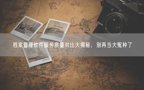 档案管理软件服务质量对比大揭秘，别再当大冤种了
