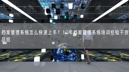 档案管理系统怎么快速上手？10年档案管理系统培训经验干货总结