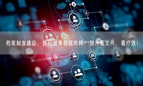 档案制度建设，执行效果到底咋样？别光看文件，看疗效！
