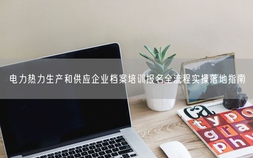 电力热力生产和供应企业档案培训报名全流程实操落地指南