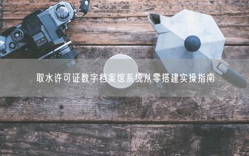 取水许可证数字档案馆系统从零搭建实操指南