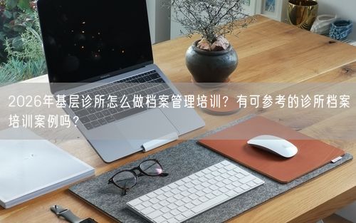 2026年基层诊所怎么做档案管理培训？有可参考的诊所档案培训案例吗？