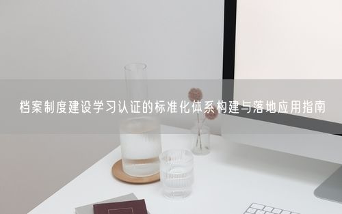 档案制度建设学习认证的标准化体系构建与落地应用指南