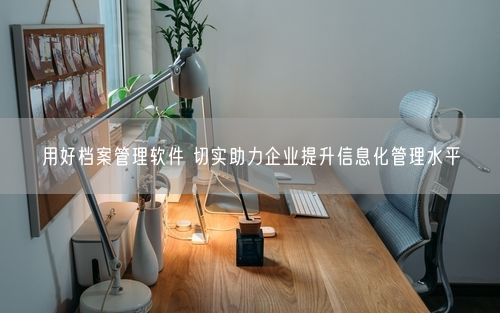用好档案管理软件 切实助力企业提升信息化管理水平