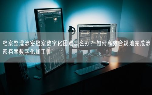 档案整理涉密档案数字化困难怎么办？如何高效合规地完成涉密档案数字化加工？