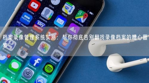 档案录像管理系统实测：帮你彻底告别翻找录像档案的糟心噩梦