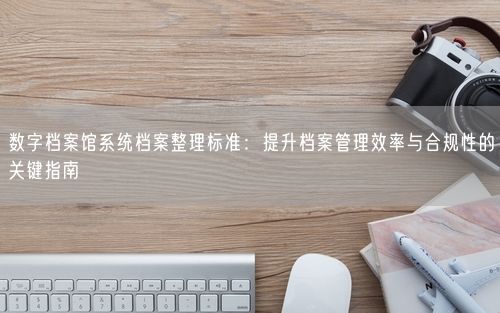 数字档案馆系统档案整理标准：提升档案管理效率与合规性的关键指南