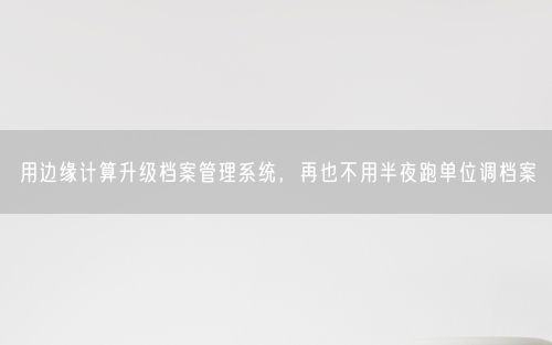 用边缘计算升级档案管理系统，再也不用半夜跑单位调档案