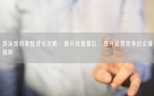 游泳馆档案整理全攻略：避开检查雷区，提升运营效率的实操指南