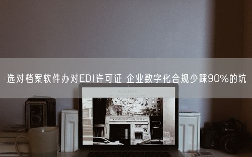 选对档案软件办对EDI许可证 企业数字化合规少踩90%的坑