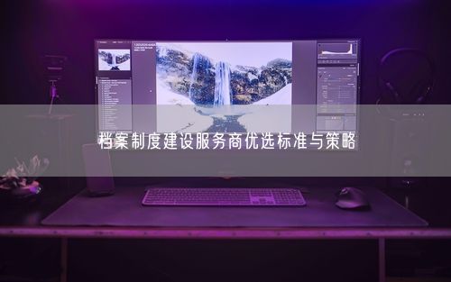 档案制度建设服务商优选标准与策略