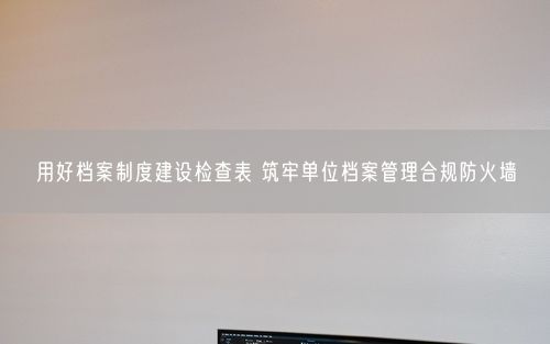 用好档案制度建设检查表 筑牢单位档案管理合规防火墙