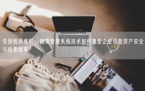 告别纸质堆积：档案管理系统技术如何重塑企业信息资产安全与检索效率？