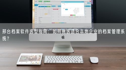 邢台档案软件选型指南：如何挑选适合本地企业的档案管理系统？
