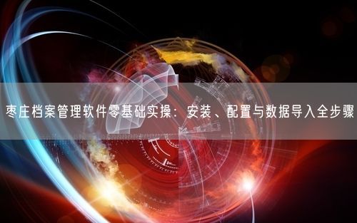 枣庄档案管理软件零基础实操：安装、配置与数据导入全步骤