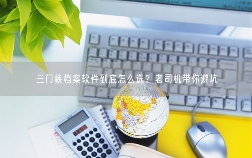 三门峡档案软件到底怎么选？老司机带你避坑