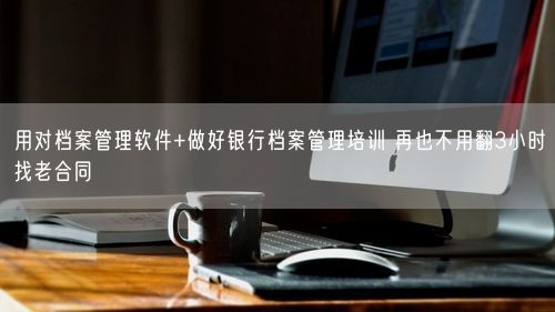 用对档案管理软件+做好银行档案管理培训 再也不用翻3小时找老合同
