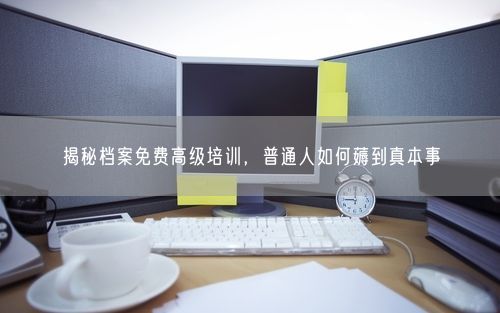 揭秘档案免费高级培训，普通人如何薅到真本事