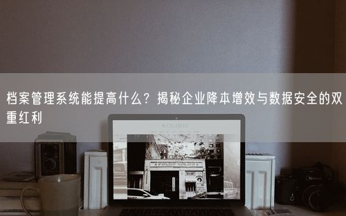 档案管理系统能提高什么？揭秘企业降本增效与数据安全的双重红利
