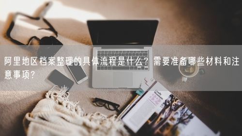 阿里地区档案整理的具体流程是什么？需要准备哪些材料和注意事项？