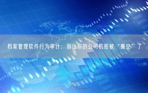 档案管理软件行为审计：别让你的公司机密被“搬空”了