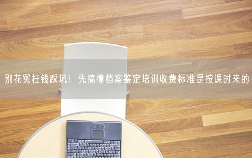 别花冤枉钱踩坑！先搞懂档案鉴定培训收费标准是按课时来的