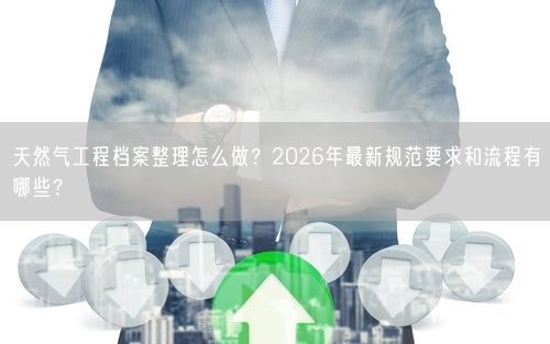 天然气工程档案整理怎么做？2026年最新规范要求和流程有哪些？