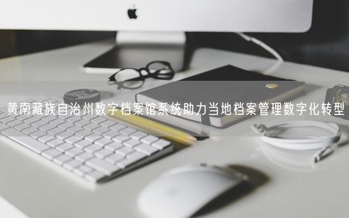 黄南藏族自治州数字档案馆系统助力当地档案管理数字化转型